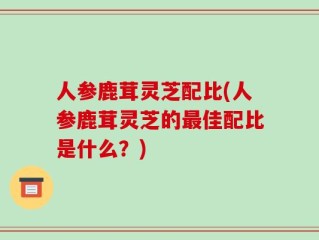 人参鹿茸灵芝配比(人参鹿茸灵芝的最佳配比是什么？)