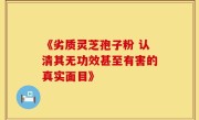 《劣质灵芝孢子粉 认清其无功效甚至有害的真实面目》