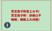 灵芝孢子粉管上火不(灵芝孢子粉：舒缓口干咽喉，缓解上火问题)