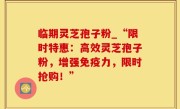 临期灵芝孢子粉_“限时特惠：高效灵芝孢子粉，增强免疫力，限时抢购！”