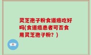 灵芝孢子粉食道癌吃好吗(食道癌患者可否食用灵芝孢子粉？)