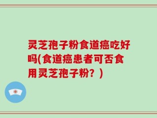 灵芝孢子粉食道癌吃好吗(食道癌患者可否食用灵芝孢子粉？)