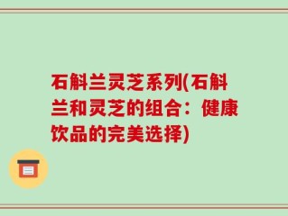 石斛兰灵芝系列(石斛兰和灵芝的组合：健康饮品的完美选择)