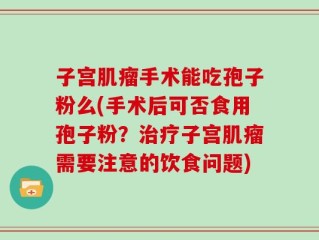 子宫肌瘤手术能吃孢子粉么(手术后可否食用孢子粉？治疗子宫肌瘤需要注意的饮食问题)