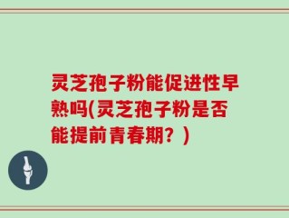 灵芝孢子粉能促进性早熟吗(灵芝孢子粉是否能提前青春期？)