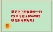 灵芝孢子粉和蜂胶一起吃(灵芝孢子粉与蜂胶联合服用的好处)