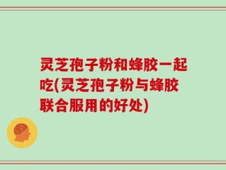 灵芝孢子粉和蜂胶一起吃(灵芝孢子粉与蜂胶联合服用的好处)