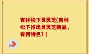吉林松下灵灵芝(吉林松下推出灵灵芝新品，有何特色？)