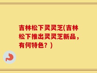 吉林松下灵灵芝(吉林松下推出灵灵芝新品，有何特色？)