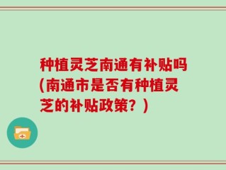 种植灵芝南通有补贴吗(南通市是否有种植灵芝的补贴政策？)