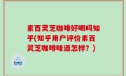素百灵芝咖啡好喝吗知乎(知乎用户评价素百灵芝咖啡味道怎样？)