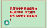 灵芝孢子粉长痘痘能吃吗(能吃吗？灵芝孢子粉与长痘痘的关系解析)