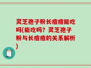 灵芝孢子粉长痘痘能吃吗(能吃吗？灵芝孢子粉与长痘痘的关系解析)
