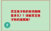 灵芝孢子粉的有效期限是多久？？详解灵芝孢子粉的保质期？