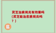 灵芝治肩周炎有效果吗(灵芝能治愈肩周炎吗？)