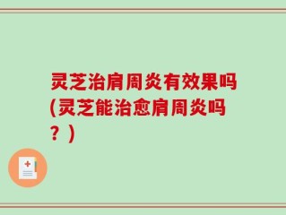 灵芝治肩周炎有效果吗(灵芝能治愈肩周炎吗？)
