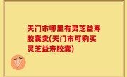 天门市哪里有灵芝益寿胶囊卖(天门市可购买灵芝益寿胶囊)