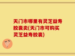 天门市哪里有灵芝益寿胶囊卖(天门市可购买灵芝益寿胶囊)