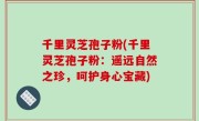 千里灵芝孢子粉(千里灵芝孢子粉：遥远自然之珍，呵护身心宝藏)