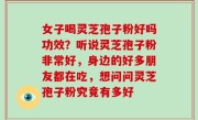 女子喝灵芝孢子粉好吗功效？听说灵芝孢子粉非常好，身边的好多朋友都在吃，想问问灵芝孢子粉究竟有多好