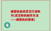 破壁机能把灵芝打成粉不(灵芝粉的制作方法——破壁机的使用)