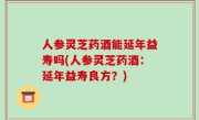 人参灵芝药酒能延年益寿吗(人参灵芝药酒：延年益寿良方？)