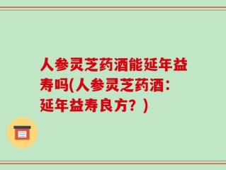 人参灵芝药酒能延年益寿吗(人参灵芝药酒：延年益寿良方？)