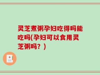 灵芝煮粥孕妇吃得吗能吃吗(孕妇可以食用灵芝粥吗？)
