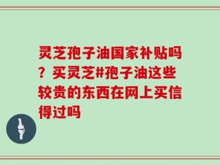 灵芝孢子油国家补贴吗？买灵芝#孢子油这些较贵的东西在网上买信得过吗