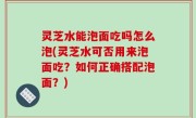 灵芝水能泡面吃吗怎么泡(灵芝水可否用来泡面吃？如何正确搭配泡面？)