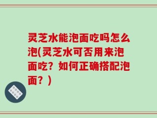 灵芝水能泡面吃吗怎么泡(灵芝水可否用来泡面吃？如何正确搭配泡面？)