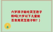 六岁孩子能吃灵芝孢子粉吗(六岁以下儿童能否食用灵芝孢子粉？)