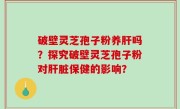 破壁灵芝孢子粉养肝吗？探究破壁灵芝孢子粉对肝脏保健的影响？