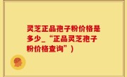 灵芝正品孢子粉价格是多少_“正品灵芝孢子粉价格查询”)