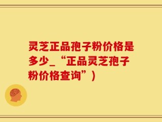 灵芝正品孢子粉价格是多少_“正品灵芝孢子粉价格查询”)