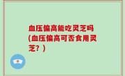 血压偏高能吃灵芝吗 (血压偏高可否食用灵芝？)