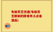 龟板灵芝泡酒(龟板灵芝酿制的醇香男儿必备酒品)