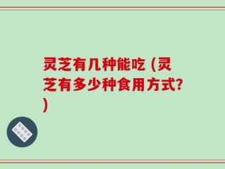 灵芝有几种能吃 (灵芝有多少种食用方式？)