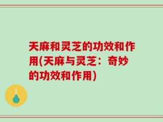 天麻和灵芝的功效和作用(天麻与灵芝：奇妙的功效和作用)