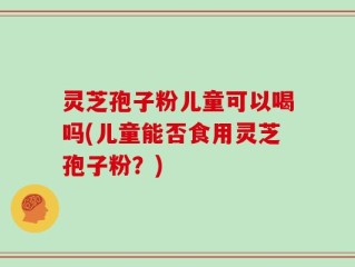 灵芝孢子粉儿童可以喝吗(儿童能否食用灵芝孢子粉？)