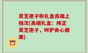 灵芝孢子粉礼盒高端上档次(高端礼盒：纯正灵芝孢子，呵护身心健康)