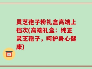 灵芝孢子粉礼盒高端上档次(高端礼盒：纯正灵芝孢子，呵护身心健康)