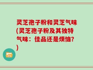 灵芝孢子粉和灵芝气味(灵芝孢子粉及其独特气味：佳品还是烦恼？)