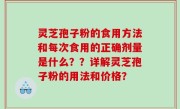 灵芝孢子粉的食用方法和每次食用的正确剂量是什么？？详解灵芝孢子粉的用法和价格？