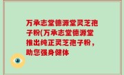 万承志堂德源堂灵芝孢子粉(万承志堂德源堂推出纯正灵芝孢子粉，助您强身健体