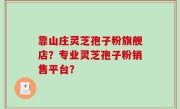 靠山庄灵芝孢子粉旗舰店？专业灵芝孢子粉销售平台？