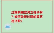 过期的破壁灵芝孢子粉？如何处理过期的灵芝孢子粉？