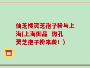 仙芝楼灵芝孢子粉与上海(上海御品  微孔灵芝孢子粉来袭！)