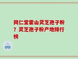 同仁堂霍山灵芝孢子粉？灵芝孢子粉产地排行榜