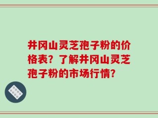 井冈山灵芝孢子粉的价格表？了解井冈山灵芝孢子粉的市场行情？